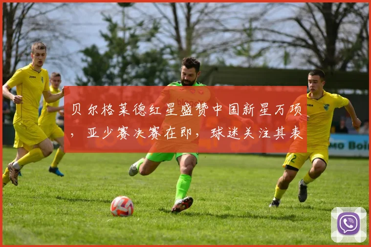 贝尔格莱德红星盛赞中国新星万项，亚少赛决赛在即，球迷关注其表现与未来