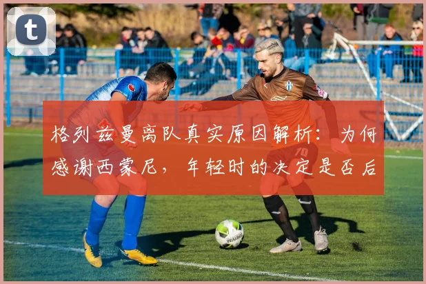 格列兹曼离队真实原因解析：为何感谢西蒙尼，年轻时的决定是否后悔？