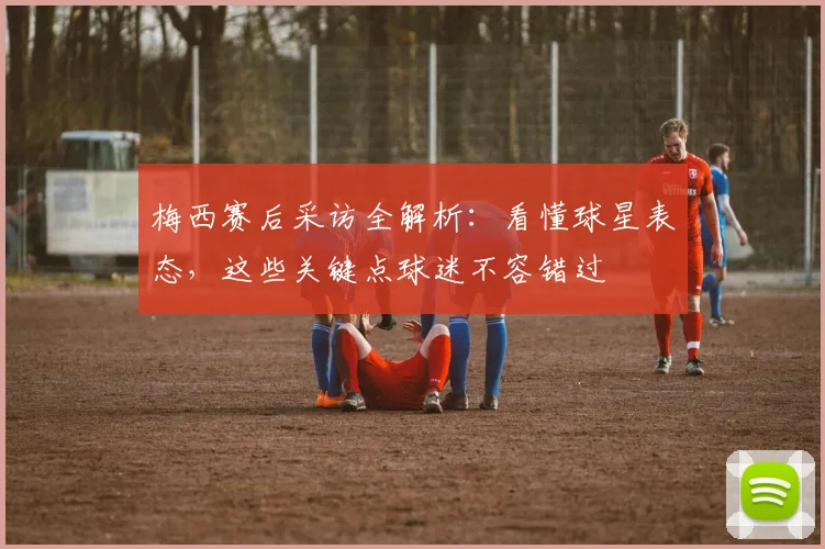梅西赛后采访全解析：看懂球星表态，这些关键点球迷不容错过