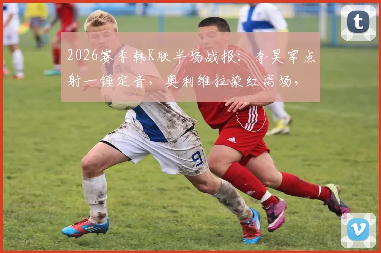2026赛季韩K联半场战报：李昊宰点射一锤定音，奥利维拉染红离场，浦项铁人1-0领先大田市民