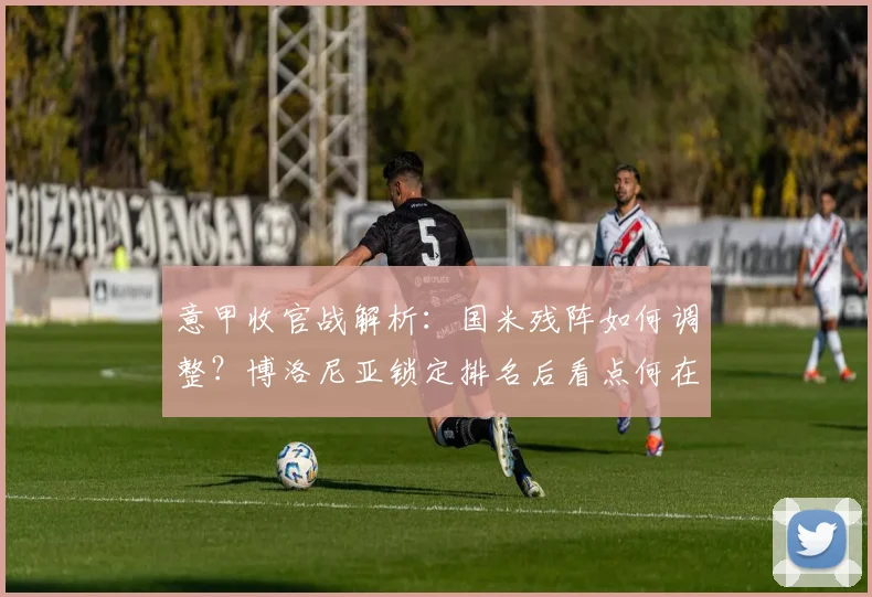 意甲收官战解析：国米残阵如何调整？博洛尼亚锁定排名后看点何在？
