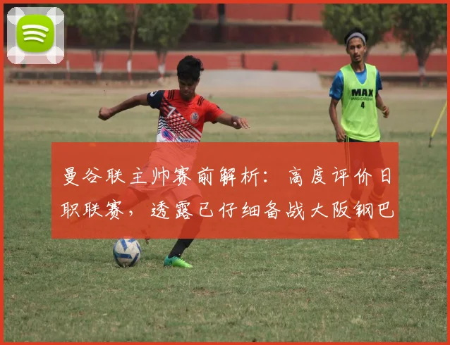 曼谷联主帅赛前解析：高度评价日职联赛，透露已仔细备战大阪钢巴
