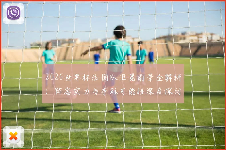 2026世界杯法国队卫冕前景全解析：阵容实力与夺冠可能性深度探讨
