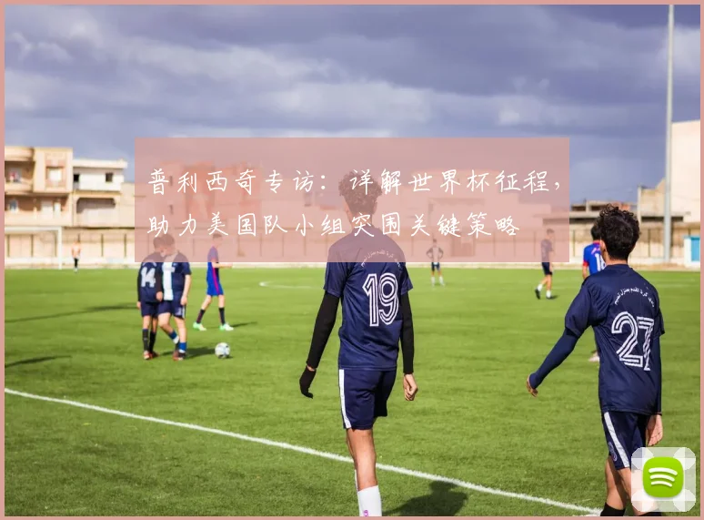 普利西奇专访：详解世界杯征程，助力美国队小组突围关键策略
