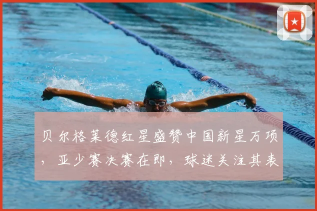 贝尔格莱德红星盛赞中国新星万项,亚少赛决赛在即,球迷关注其表现与未来