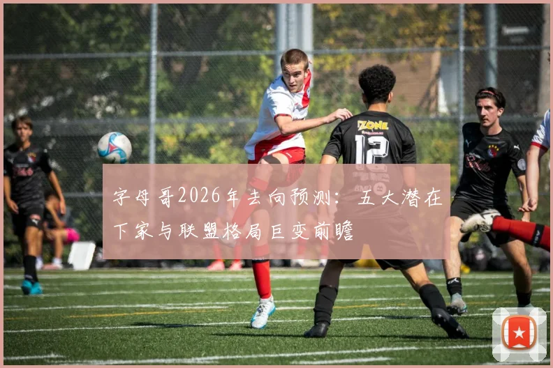 字母哥2026年去向预测：五大潜在下家与联盟格局巨变前瞻